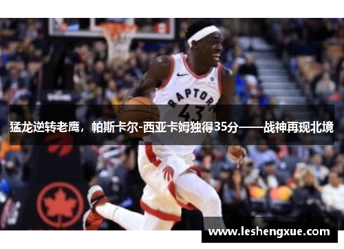 猛龙逆转老鹰，帕斯卡尔-西亚卡姆独得35分——战神再现北境