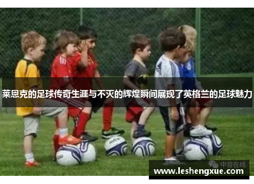 莱恩克的足球传奇生涯与不灭的辉煌瞬间展现了英格兰的足球魅力